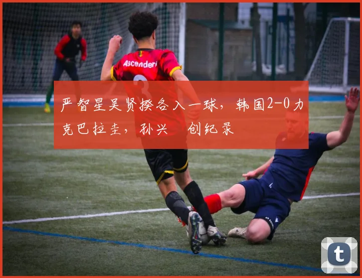 严智星吴贤揆各入一球，韩国2-0力克巴拉圭，孙兴慜创纪录