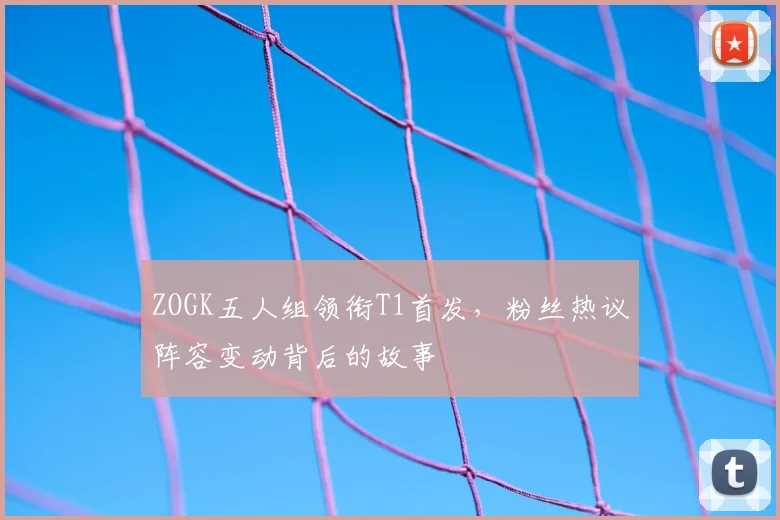ZOGK五人组领衔T1首发，粉丝热议阵容变动背后的故事