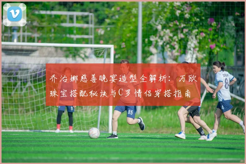 乔治娜慈善晚宴造型全解析：万欧珠宝搭配秘诀与C罗情侣穿搭指南