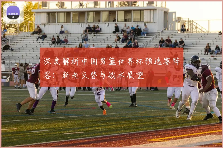 深度解析中国男篮世界杯预选赛阵容：新老交替与战术展望