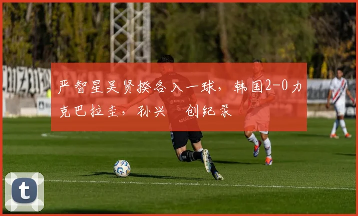 严智星吴贤揆各入一球，韩国2-0力克巴拉圭，孙兴慜创纪录