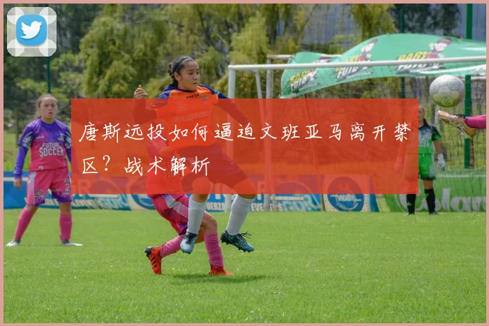 唐斯远投如何逼迫文班亚马离开禁区？战术解析