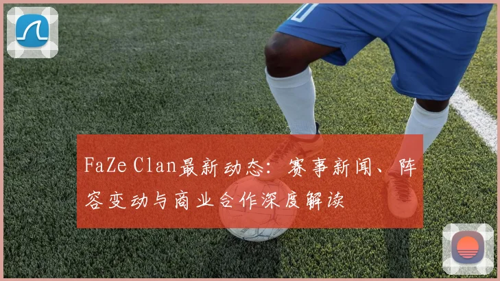 FaZe Clan最新动态：赛事新闻、阵容变动与商业合作深度解读