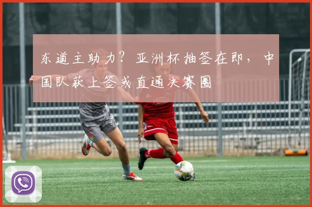 东道主助力？亚洲杯抽签在即，中国队获上签或直通决赛圈