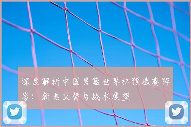深度解析中国男篮世界杯预选赛阵容：新老交替与战术展望