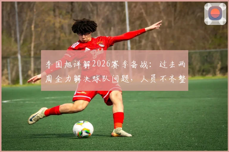 李国旭详解2026赛季备战：过去两周全力解决球队问题，人员不齐整成最大挑战