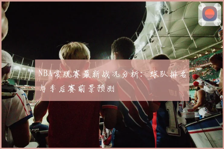 NBA常规赛最新战况分析:球队排名与季后赛前景预测