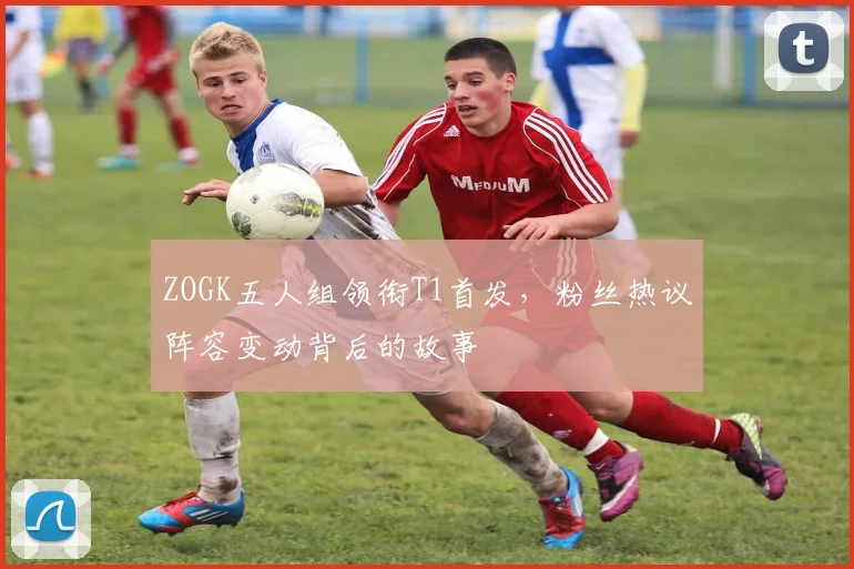 ZOGK五人组领衔T1首发,粉丝热议阵容变动背后的故事