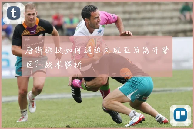 唐斯远投如何逼迫文班亚马离开禁区？战术解析
