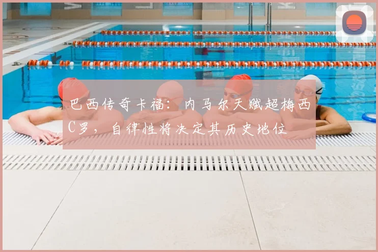 巴西传奇卡福：内马尔天赋超梅西C罗，自律性将决定其历史地位
