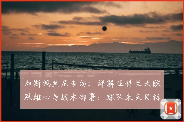 加斯佩里尼专访：详解亚特兰大欧冠雄心与战术部署，球队未来目标不止于此