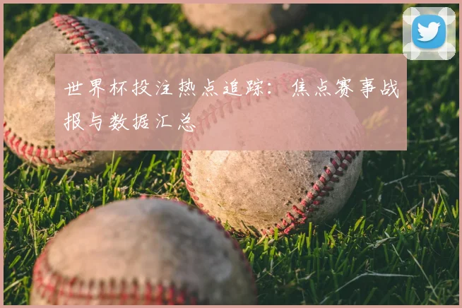 世界杯投注热点追踪：焦点赛事战报与数据汇总