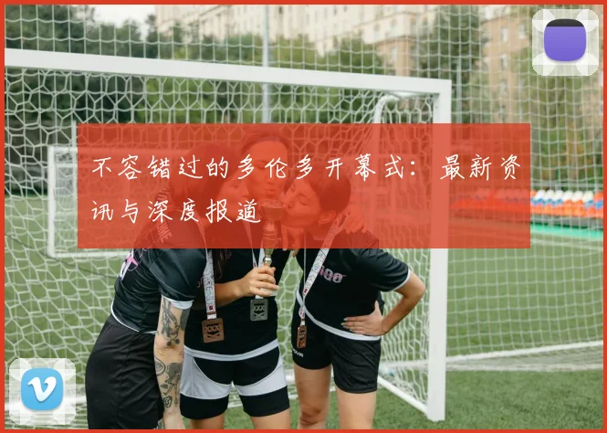 不容错过的多伦多开幕式:最新资讯与深度报道