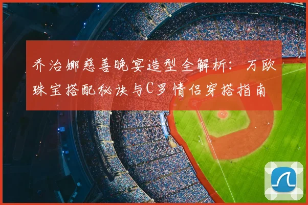 乔治娜慈善晚宴造型全解析：万欧珠宝搭配秘诀与C罗情侣穿搭指南