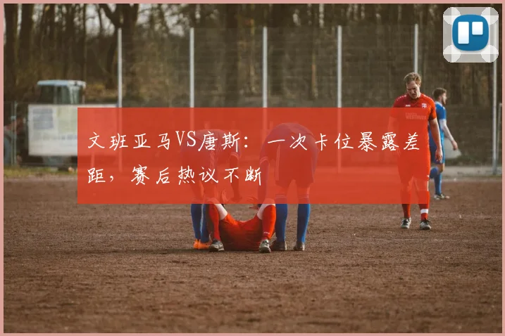 文班亚马VS唐斯:一次卡位暴露差距,赛后热议不断