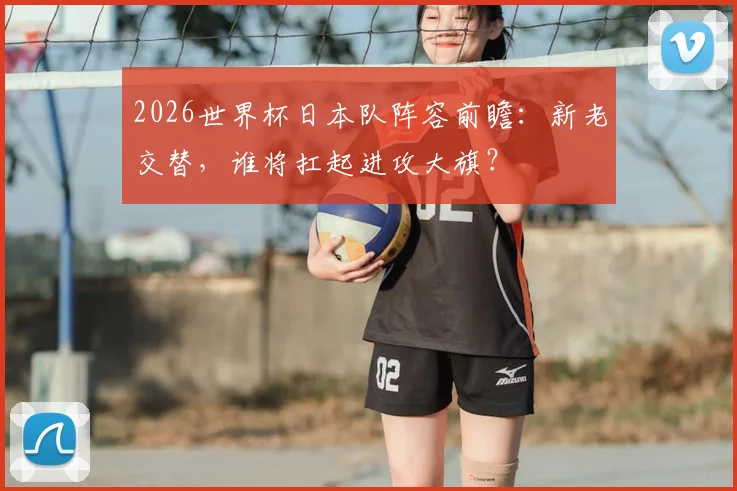 2026世界杯日本队阵容前瞻：新老交替，谁将扛起进攻大旗？