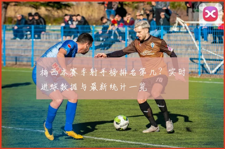 梅西本赛季射手榜排名第几？实时进球数据与最新统计一览