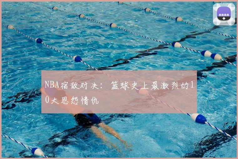 NBA宿敌对决：篮球史上最激烈的10大恩怨情仇
