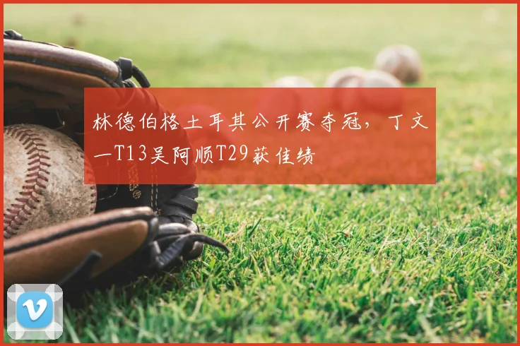 林德伯格土耳其公开赛夺冠，丁文一T13吴阿顺T29获佳绩