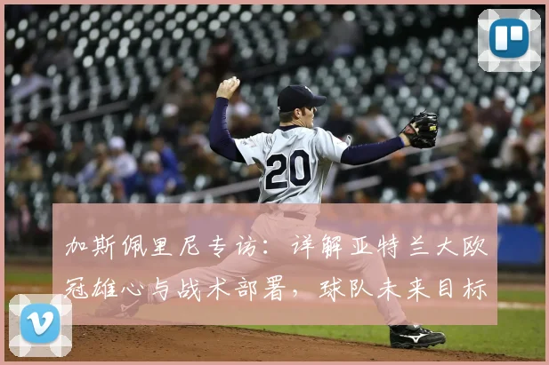 加斯佩里尼专访：详解亚特兰大欧冠雄心与战术部署，球队未来目标不止于此