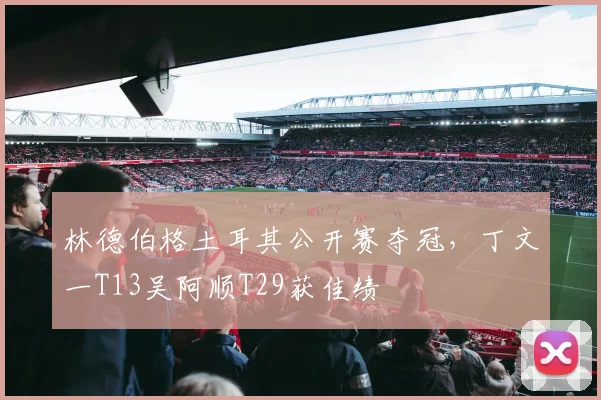 林德伯格土耳其公开赛夺冠,丁文一T13吴阿顺T29获佳绩