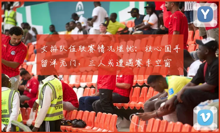 女排队伍联赛情况堪忧：核心国手留洋无门，三人或遭遇赛季空窗