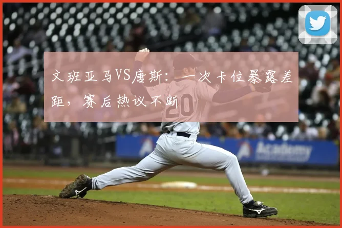 文班亚马VS唐斯:一次卡位暴露差距,赛后热议不断